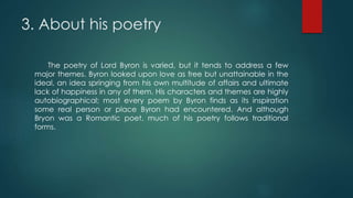 3. About his poetry
The poetry of Lord Byron is varied, but it tends to address a few
major themes. Byron looked upon love as free but unattainable in the
ideal, an idea springing from his own multitude of affairs and ultimate
lack of happiness in any of them. His characters and themes are highly
autobiographical; most every poem by Byron finds as its inspiration
some real person or place Byron had encountered. And although
Bryon was a Romantic poet, much of his poetry follows traditional
forms.
 