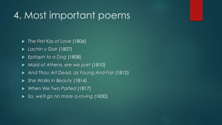 4. Most important poems
 The First Kiss of Love (1806)
 Lachin y Gair (1807)
 Epitaph to a Dog (1808)
 Maid of Athens, ere we part (1810)
 And Thou Art Dead, as Young And Fair (1812)
 She Walks in Beauty (1814)
 When We Two Parted (1817)
 So, we'll go no more a-roving (1830)
 