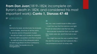 From Don Juan(1819–1824; incomplete on
Byron's death in 1824, and considered his most
important work): Canto 1, Stanzas 47-48
BY LORD BYRON
47
Sermons he read, and lectures he endured,
And homilies, and lives of all the saints;
To Jerome and to Chrysostom inured,
He did not take such studies for restraints;
But how faith is acquired, and then insured,
So well not one of the aforesaid paints
As Saint Augustine in his fine Confessions,
Which make the reader envy his
transgressions.
48
This, too, was a seal'd book to little Juan—
I can't but say that his mamma was right,
If such an education was the true one.
She scarcely trusted him from out her sight;
Her maids were old, and if she took a new
one
You might be sure she was a perfect fright,
She did this during even her husband's life—
I recommend as much to every wife.
 