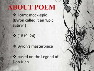ABOUT POEM
 Form: mock-epic
(Byron called it an ‘Epic
Satire’ )
 (1819–24)
 Byron's masterpiece
 based on the Legend of
Don Juan
 