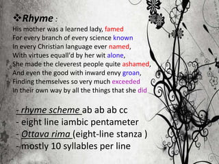 Rhyme :
His mother was a learned lady, famed
For every branch of every science known
In every Christian language ever named,
With virtues equall'd by her wit alone,
She made the cleverest people quite ashamed,
And even the good with inward envy groan,
Finding themselves so very much exceeded
In their own way by all the things that she did
- rhyme scheme ab ab ab cc
- eight line iambic pentameter
- Ottava rima (eight-line stanza )
- mostly 10 syllables per line
 
