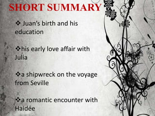 SHORT SUMMARY
 Juan’s birth and his
education
his early love affair with
Julia
a shipwreck on the voyage
from Seville
a romantic encounter with
Haidée
 