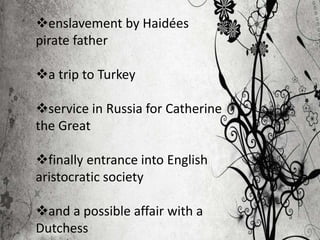 enslavement by Haidées
pirate father
a trip to Turkey
service in Russia for Catherine
the Great
finally entrance into English
aristocratic society
and a possible affair with a
Dutchess
 