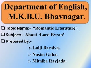 Department of English,
M.K.B.U. Bhavnagar.
 Topic Name:- “Romantic Literature”.
 Subject:- About ‘Lord Byron’.
 Prepared by:-
:- Lalji Baraiya.
:- Nasim Gaha.
:- Mitalba Rayjada.
 