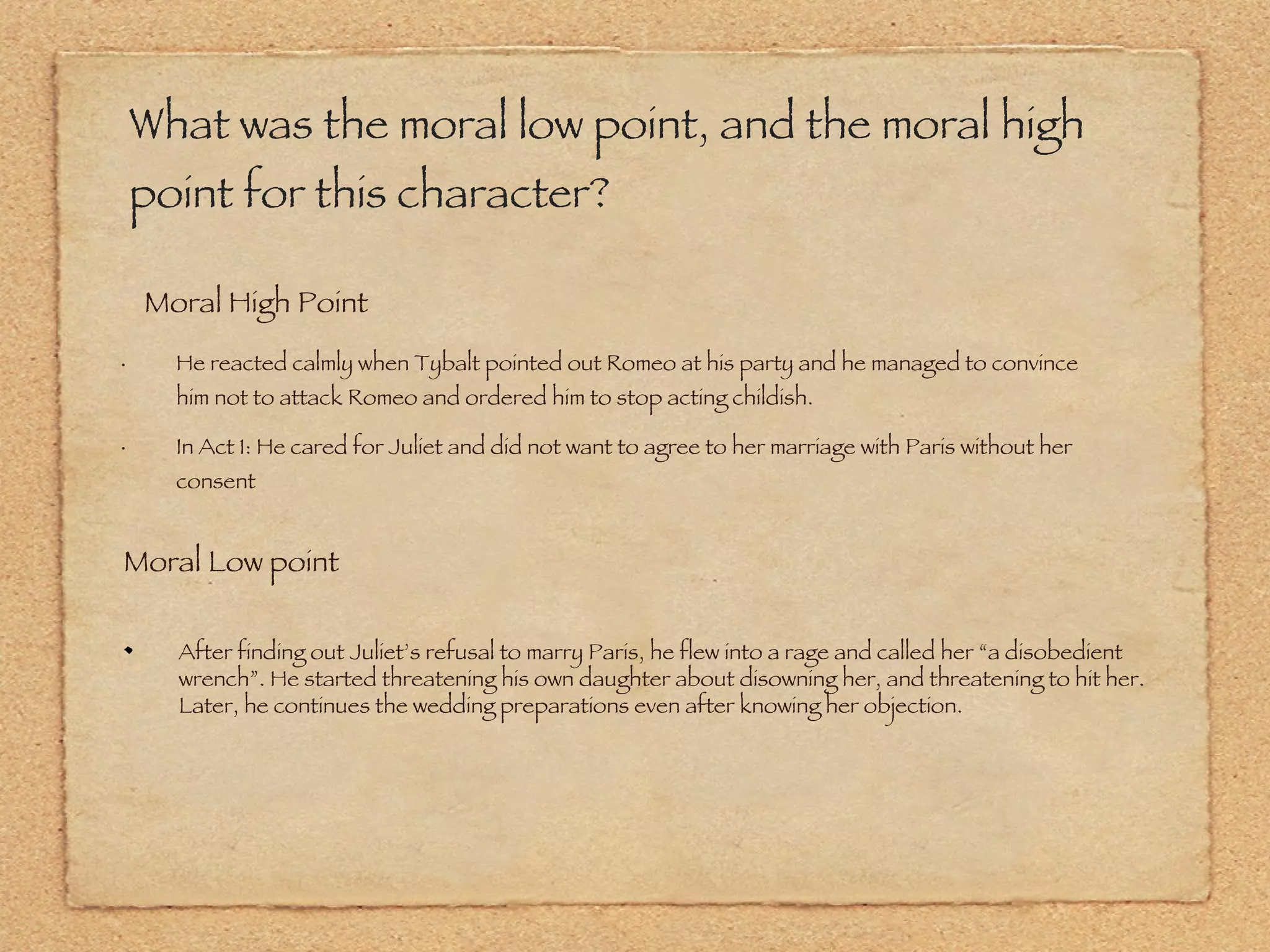 What was the moral low point, and the moral high point for this character? He reacted calmly when Tybalt pointed out Romeo at his party and he managed to convince him not to attack Romeo and ordered him to stop acting childish.  In Act 1: He cared for Juliet and did not want to agree to her marriage with Paris without her consent Moral High Point Moral Low point After finding out Juliet’s refusal to marry Paris, he flew into a rage and called her “a disobedient wrench”. He started threatening his own daughter about disowning her, and threatening to hit her. Later, he continues the wedding preparations even after knowing her objection. 