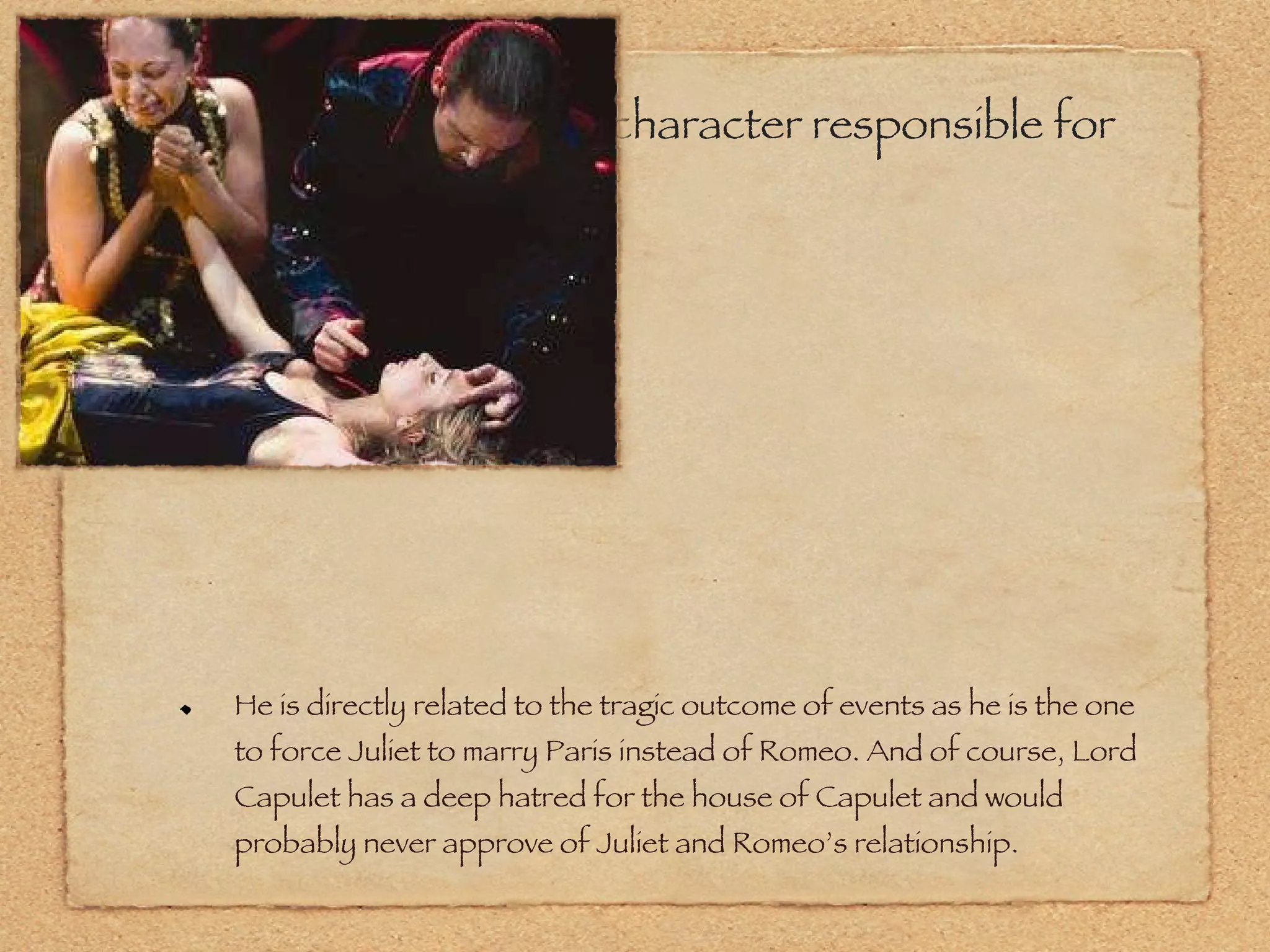 To what degree was the character responsible for this tragedy? He is directly related to the tragic outcome of events as he is the one to force Juliet to marry Paris instead of Romeo. And of course, Lord Capulet has a deep hatred for the house of Capulet and would probably never approve of Juliet and Romeo’s relationship. 