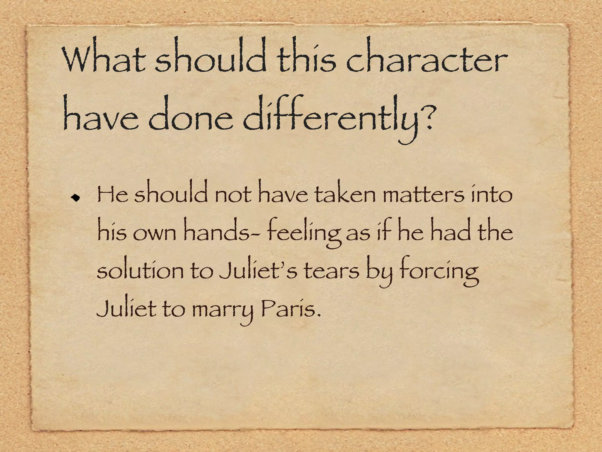 What should this character have done differently? He should not have taken matters into his own hands- feeling as if he had the solution to Juliet’s tears by forcing Juliet to marry Paris. 