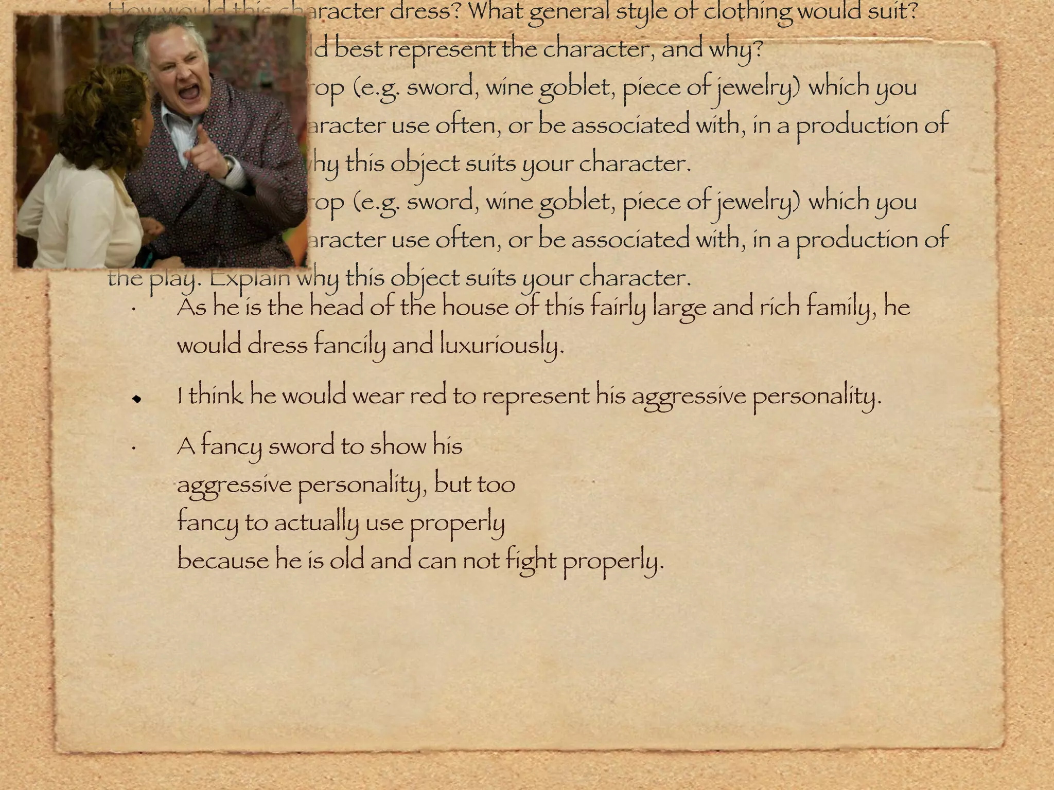How would this character dress? What general style of clothing would suit? What color(s) would best represent the character, and why? Select one hand prop (e.g. sword, wine goblet, piece of jewelry) which you would have this character use often, or be associated with, in a production of the play. Explain why this object suits your character. Select one hand prop (e.g. sword, wine goblet, piece of jewelry) which you would have this character use often, or be associated with, in a production of the play. Explain why this object suits your character. As he is the head of the house of this fairly large and rich family, he would dress fancily and luxuriously. I think he would wear red to represent his aggressive personality. A fancy sword to show his  aggressive personality, but too fancy to actually use properly because he is old and can not fight properly. 