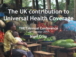 Taking action
Second part
• Co-development
• Building a health creating society
• Global policy and choices
Turning the world upside down
Nigel Crisp
The UK contribution to
Universal Health Coverage
THET Annual Conference
24th October 2017
Nigel Crisp
 