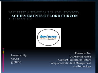ACHIEVEMENTS OF LORD CURZON
PresentedTo :
Dr.Ananta Sharma
Assistant Professor of History
Integrated institute of Management
andTechnology
Presented By:
Karuna
37 ( B.Ed)
 