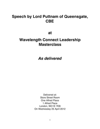 Speech by Lord Puttnam of Queensgate,
                CBE

                     at
   Wavelength Connect Leadership
            Masterclass


            As delivered




                 Delivered at:
              Store Street Room
               One Alfred Place
                1 Alfred Place
             London, WC1E 7EB
          On Wednesday 25 April 2012



                      1
 