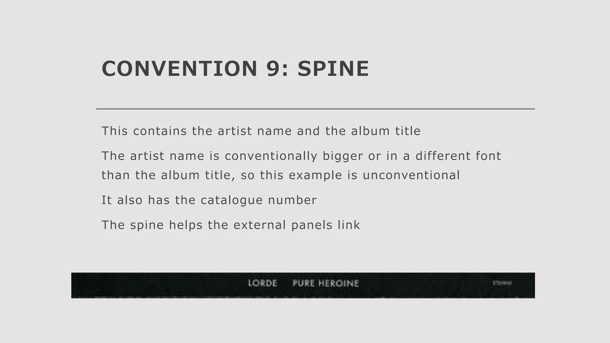 CONVENTION 9: SPINE
This contains the artist name and the album title
The artist name is conventionally bigger or in a different font
than the album title, so this example is unconventional
It also has the catalogue number
The spine helps the external panels link
 