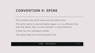 CONVENTION 9: SPINE
This contains the artist name and the album title
The artist name is conventionally bigger or in a different font
than the album title, so this example is unconventional
It also has the catalogue number
The spine helps the external panels link
 