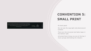 CONVENTION 5:
SMALL PRINT
On back panel
We can see the copyright and phonorecord
symbols
There are the Universal and Saiko logos in
the bottom right
Universal Music Group are one of the big 3
music groups dominating the industry
 