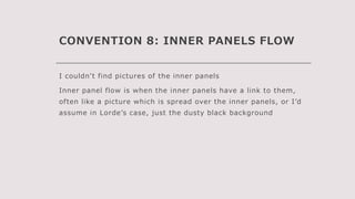 CONVENTION 8: INNER PANELS FLOW
I couldn’t find pictures of the inner panels
Inner panel flow is when the inner panels have a link to them,
often like a picture which is spread over the inner panels, or I’d
assume in Lorde’s case, just the dusty black background
 