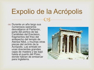 Expolio de la Acrópolis 
 
 Durante un año largo sus 
numerosos operarios 
desvalijaron el Partenón, 
parte del pórtico de las 
Cariátides del Erecteion, 
fragmentos del friso del 
antepecho del templo de 
Atenea Niké, y muchas otras 
piezas del recinto de la 
Acrópolis. Las embaló en 
unas doscientas grandes 
cajas de madera y las bajó 
hasta el puerto del Pireo, 
donde habían de embarcar 
para Inglaterra. 
 