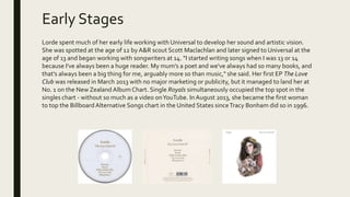 Early Stages
Lorde spent much of her early life working with Universal to develop her sound and artistic vision.
She was spotted at the age of 12 by A&R scout Scott Maclachlan and later signed to Universal at the
age of 13 and began working with songwriters at 14. "I started writing songs when I was 13 or 14
because I've always been a huge reader. My mum's a poet and we've always had so many books, and
that's always been a big thing for me, arguably more so than music," she said. Her first EP The Love
Club was released in March 2013 with no major marketing or publicity, but it managed to land her at
No. 1 on the New Zealand Album Chart. Single Royals simultaneously occupied the top spot in the
singles chart - without so much as a video onYouTube. In August 2013, she became the first woman
to top the BillboardAlternative Songs chart in the United States sinceTracy Bonham did so in 1996.
 