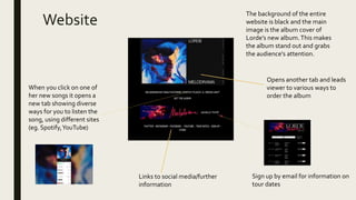 Website
Links to social media/further
information
Opens another tab and leads
viewer to various ways to
order the album
Sign up by email for information on
tour dates
When you click on one of
her new songs it opens a
new tab showing diverse
ways for you to listen the
song, using different sites
(eg. Spotify,YouTube)
The background of the entire
website is black and the main
image is the album cover of
Lorde’s new album.This makes
the album stand out and grabs
the audience’s attention.
 