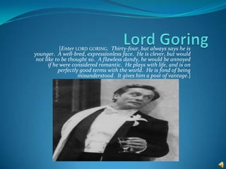 Lord Goring [Enterlord goring.  Thirty-four, but always says he is younger.  A well-bred, expressionless face.  He is clever, but would not like to be thought so.  A flawless dandy, he would be annoyed if he were considered romantic.  He plays with life, and is on perfectly good terms with the world.  He is fond of being misunderstood.  It gives him a post of vantage.] 