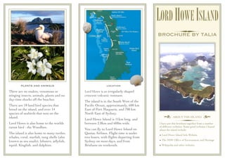 LORD HOWE ISLAND
                                                                                     BROCHURE BY TALIA




        PLANTS AND ANIMALS                                 location
There are no snakes, venomous or            Lord Howe is an irregularly shaped
stinging insects, animals, plants and no    crescent volcanic remnant.
day-time sharks off the beaches.
                                            The island is in the South West of the
There are 18 land bird species that         Paciﬁc Ocean, approximately, 600 km
breed on the island, and over 14            East of Port Maquarie, and 700 km
species of seabirds that nest on the        North East of Sydney.
island.                                                                                 † ABOUT THE ISLAND ¢
                                            Lord Howe Island is 11km long, and
Lord Howe is also home to the worlds        between 2.8km and 600m wide.             I have put this brochure together from a number
rarest bird - the Woodhen.                                                           of different websites. Some good websites I found
                                            You can ﬂy to Lord Howe Island on        about the island include:
The island is also home to many turtles,    Qantas Airlines. Flight time is under
                                                                                     • Lord Howe Island Info Website
whales, coral, starﬁsh, tung shells (also   two hours, with ﬂights departing from
known as sea snails), lobsters, jellyﬁsh,   Sydney on most days, and from            • The NSW Ofﬁce of Environment and Heritage
squid, Kingﬁsh, and dolphins.               Brisbane on weekends.                    • Wikipedia and other websites
 