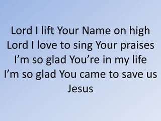 Lord I lift Your Name on highLord I love to sing Your praisesI’m so glad You’re in my lifeI’m so glad You came to save usJesus 
