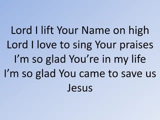Lord I lift Your Name on highLord I love to sing Your praisesI’m so glad You’re in my lifeI’m so glad You came to save usJesus