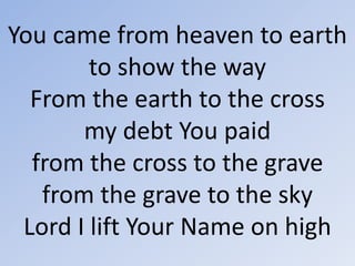 You came from heaven to earth to show the wayFrom the earth to the crossmy debt You paidfrom the cross to the gravefrom the grave to the skyLord I lift Your Name on high