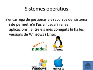 Sistemes operatius
S’encarrega de gestionar els recursos del sistema
  i de permetre’n l’us a l’usuari i a les
  aplicacions . Entre els més coneguts hi ha les
  versions de Winsows i Linux
 