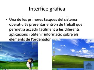 Interfice grafica
• Una de les primeres tasques del sistema
  operatiu és presentar entron de treball que
  permetra accedir fàcilment a les diferents
  aplicacions i obtenir informació sobre els
  elements de l’ordenador
 