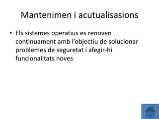 Mantenimen i acutualisasions
• Els sistemes operatius es renoven
  continuament amb l’objectiu de solucionar
  problemes de seguretat i afegir-hi
  funcionalitats noves
 