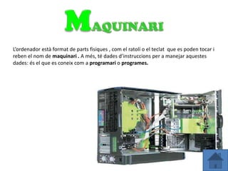 L’ordenador està format de parts fisiques , com el ratolí o el teclat que es poden tocar i
reben el nom de maquinari . A més, té dades d’instruccions per a manejar aquestes
dades: és el que es coneix com a programari o programes.
 
