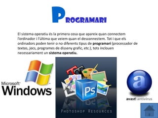 P        rogramari
El sistema operatiu és la primera cosa que apareix quan connectem
l’ordinador i l’última que veiem quan el desconnectem. Tot i que els
ordinadors poden tenir o no diferents tipus de programari (processador de
textos, jocs, programes de disseny grafic, etc.), tots inclouen
necessariament un sistema operatiu.
 