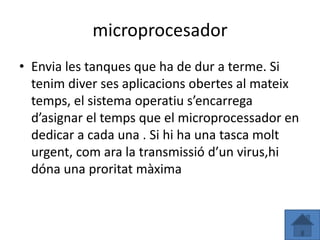 microprocesador
• Envia les tanques que ha de dur a terme. Si
  tenim diver ses aplicacions obertes al mateix
  temps, el sistema operatiu s’encarrega
  d’asignar el temps que el microprocessador en
  dedicar a cada una . Si hi ha una tasca molt
  urgent, com ara la transmissió d’un virus,hi
  dóna una proritat màxima
 