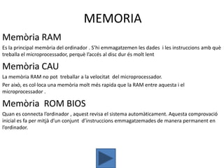 MEMORIA
Memòria RAM
Es la principal memòria del ordinador . S’hi emmagatzemen les dades i les instruccions amb què
treballa el microprocessador, perquè l’accés al disc dur és molt lent

Memòria CAU
La memòria RAM no pot treballar a la velocitat del microprocessador.
Per això, es col·loca una memòria molt més rapida que la RAM entre aquesta i el
microprocessador .

Memòria ROM BIOS
Quan es connecta l’ordinador , aquest revisa el sistema automàticament. Aquesta comprovació
inicial es fa per mitjà d’un conjunt d’instruccions emmagatzemades de manera permanent en
l’ordinador.
 