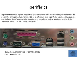 perifèrics
Els perifèrics són tots aquells dispositius que, tot i formar part de l'ordinador, es troben fora del
contenidor principal. Actualment també es fa referència com a perifèrics els dispositius que, tot i
estar inclosos dins d'aquesta caixa són elements complementaris al funcionament bàsic de
l'ordinador. I es connecten taraves dels ports.




     CLICA EN CADA PERIFERIC I PODRAS BORE EL
     QUE FA CADAS CUN
 