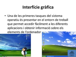 Interfície gràfica
• Una de les primeres tasques del sistema
  operatiu és presentar en el entorn de treball
  que permet accedir fàcilment a les diferents
  aplicacions i obtenir informació sobre els
  elements de l’ordenador
 