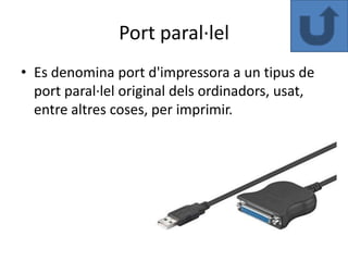 Port paral·lel
• Es denomina port d'impressora a un tipus de
  port paral·lel original dels ordinadors, usat,
  entre altres coses, per imprimir.
 