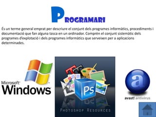 P       rogramari
És un terme general emprat per descriure el conjunt dels programes informàtics, procediments i
documentació que fan alguna tasca en un ordinador. Comprèn el conjunt sistemàtic dels
programes d’explotació i dels programes informàtics que serveixen per a aplicacions
determinades.
 