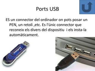 Ports USB
ES un connector del ordinador on pots posar un
  PEN, un retoli ,etc. Es l'únic connector que
  reconeix els divers del dispositiu i els insta-la
  automàticament.
 