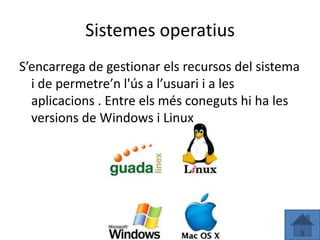 Sistemes operatius
S’encarrega de gestionar els recursos del sistema
  i de permetre’n l'ús a l’usuari i a les
  aplicacions . Entre els més coneguts hi ha les
  versions de Windows i Linux
 