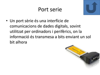 Port serie
• Un port sèrie és una interfície de
  comunicacions de dades digitals, sovint
  utilitzat per ordinadors i perifèrics, on la
  informació és transmesa a bits enviant un sol
  bit alhora
 