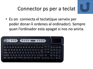 Connector ps per a teclat
• Es on connecta el teclat(que serveix per
  poder donar-li ordenes al ordinador). Sempre
  quan l’ordinador esta apagat si nos no aniria.
 