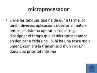 microprocesador
• Envia les tanques que ha de dur a terme. Si
  tenim diverses aplicacions obertes al mateix
  temps, el sistema operatiu s’encarrega
  d'assignar el temps que el microprocessador
  en dedicar a cada una . Si hi ha una tasca molt
  urgent, com ara la transmissió d’un virus,hi
  dóna una prioritat màxima
 