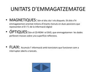 UNITATS D’EMMAGATZEMATGE
• MAGNETIQUES: Són el disc dur i els disquets. Els bits s’hi
   emmagatzemen orientat milions d’imants menuts en dues posicions que
   representen el 0 i l’1 de la informació digital

• ÓPTIQUES:Són el CD-ROM i el DVD, que emmagatzemen les dades
   perforant mosses sobre una superfície reflectora.



• FLAIX: Acumula l' informació amb transistors que funcionen com a
   interruptor oberts o tancats.
 
