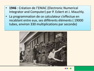 • 1946 : Création de l’ENIAC (Electronic Numerical
  Integrator and Computer) par P. Eckert et J. Mauchly.
• La programmation de ce calculateur s’effectue en
  recablant entre eux, ses différents éléments ( 19000
  tubes, environ 330 multiplications par seconde)
 