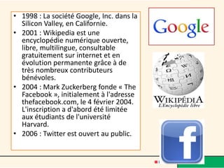 • 1998 : La société Google, Inc. dans la
  Silicon Valley, en Californie.
• 2001 : Wikipedia est une
  encyclopédie numérique ouverte,
  libre, multilingue, consultable
  gratuitement sur internet et en
  évolution permanente grâce à de
  très nombreux contributeurs
  bénévoles.
• 2004 : Mark Zuckerberg fonde « The
  Facebook », initialement à l'adresse
  thefacebook.com, le 4 février 2004.
  L'inscription a d'abord été limitée
  aux étudiants de l'université
  Harvard.
• 2006 : Twitter est ouvert au public.
 