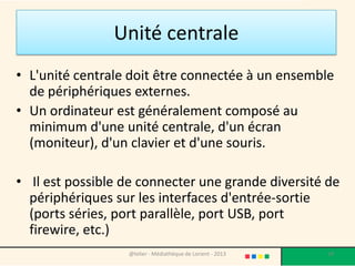 Unité centrale
• L'unité centrale doit être connectée à un ensemble
  de périphériques externes.
• Un ordinateur est généralement composé au
  minimum d'une unité centrale, d'un écran
  (moniteur), d'un clavier et d'une souris.

• Il est possible de connecter une grande diversité de
  périphériques sur les interfaces d'entrée-sortie
  (ports séries, port parallèle, port USB, port firewire,
  etc.)
                   @telier - Médiathèque de Lorient - 2013   19
 