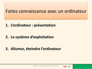 Faites connaissance avec un ordinateur

1. L’ordinateur : présentation

2. Le système d’exploitation

3. Allumer, éteindre l’ordinateur


                @telier - Médiathèque de Lorient - 2013   2
 