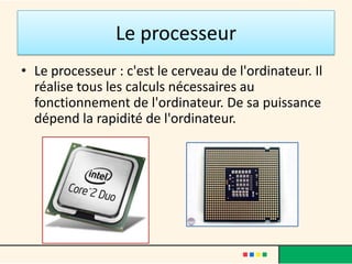 Le processeur
• Le processeur : c'est le cerveau de l'ordinateur.
• Il réalise tous les calculs nécessaires au
  fonctionnement de l'ordinateur.
 