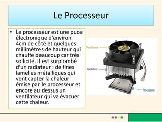 Le Processeur
• Le processeur est une puce
  électronique d'environ 4cm
  de côté et quelques
  millimètres de hauteur qui
  chauffe beaucoup car très
  sollicité.
• Il est surplombé d'un
  radiateur : de fines lamelles
  métalliques qui vont capter
  la chaleur émise par le
  processeur .
• Celui-ci est refroidi par un
  ventilateur.
 